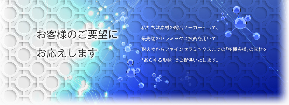 私たちは素材の総合メーカーとして、最先端のセラミックス技術を用いて耐火物からファインセラミックスまでの「多種多様」の素材を「あらゆる形状」でご提供いたします。